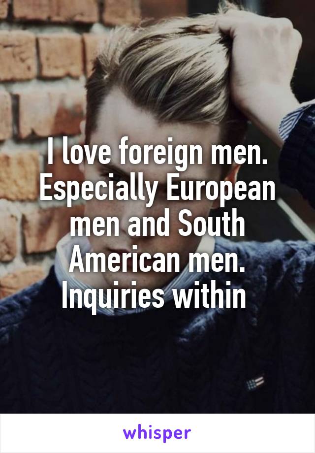 I love foreign men. Especially European men and South American men.
Inquiries within 