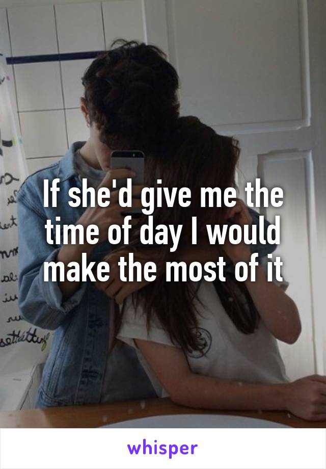 If she'd give me the time of day I would make the most of it