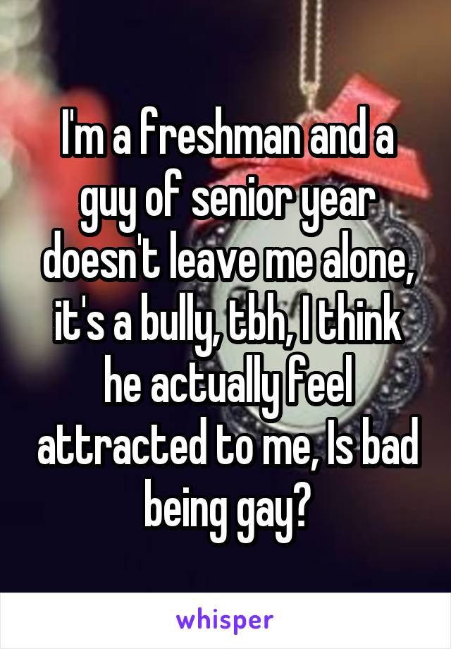 I'm a freshman and a guy of senior year doesn't leave me alone, it's a bully, tbh, I think he actually feel attracted to me, Is bad being gay?