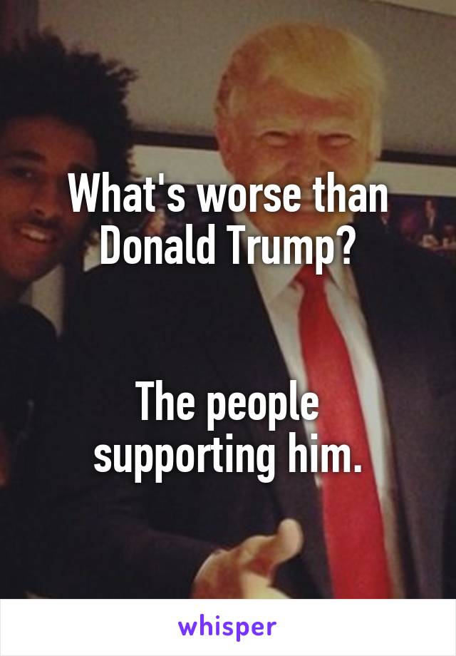 What's worse than Donald Trump?


The people supporting him.