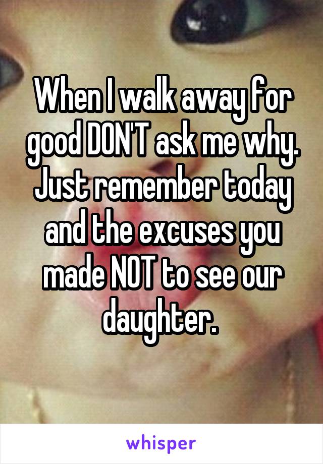 When I walk away for good DON'T ask me why. Just remember today and the excuses you made NOT to see our daughter. 

