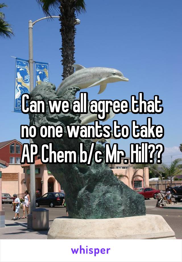 Can we all agree that no one wants to take AP Chem b/c Mr. Hill?	