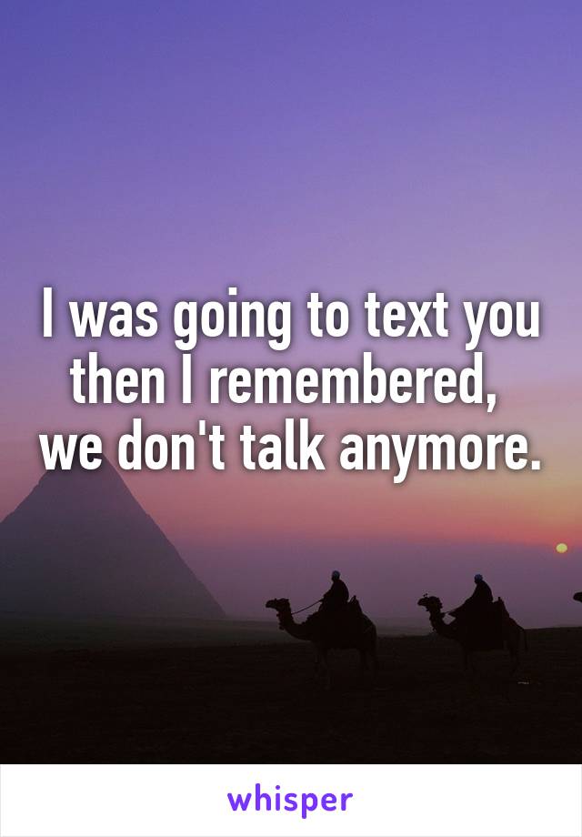 I was going to text you then I remembered,  we don't talk anymore. 