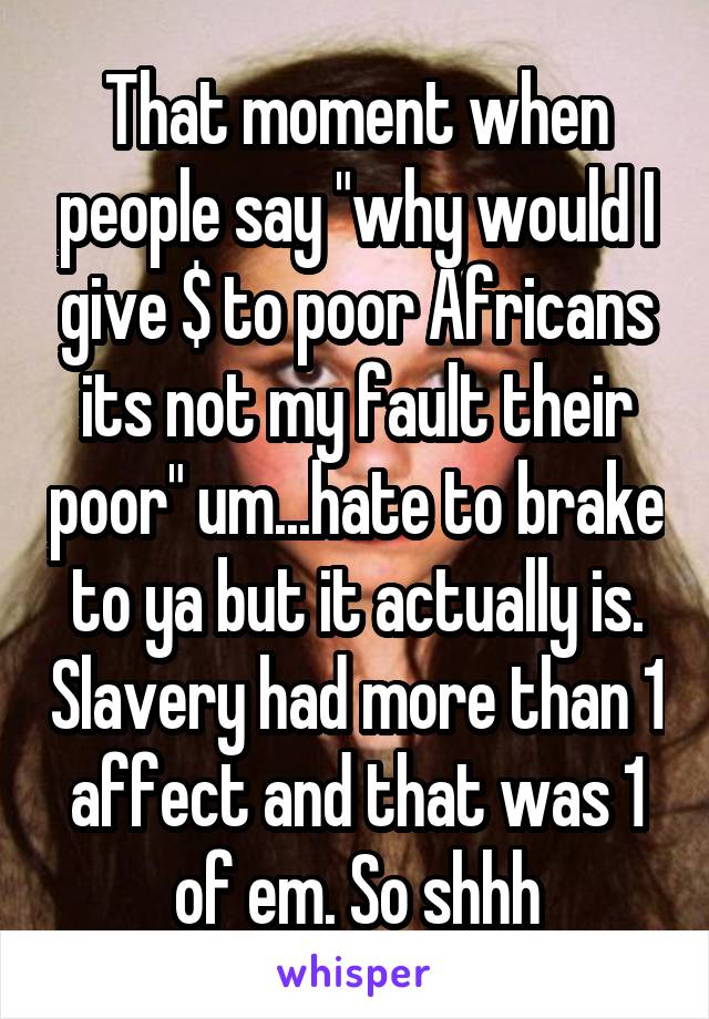 That moment when people say "why would I give $ to poor Africans its not my fault their poor" um...hate to brake to ya but it actually is. Slavery had more than 1 affect and that was 1 of em. So shhh