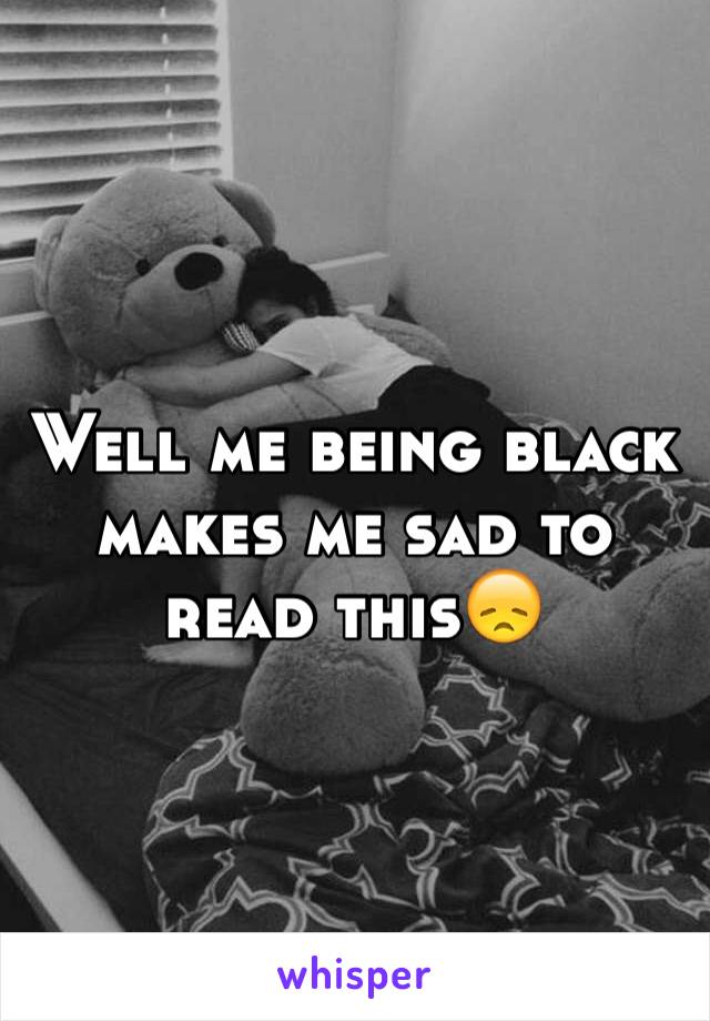 Well me being black makes me sad to read this😞