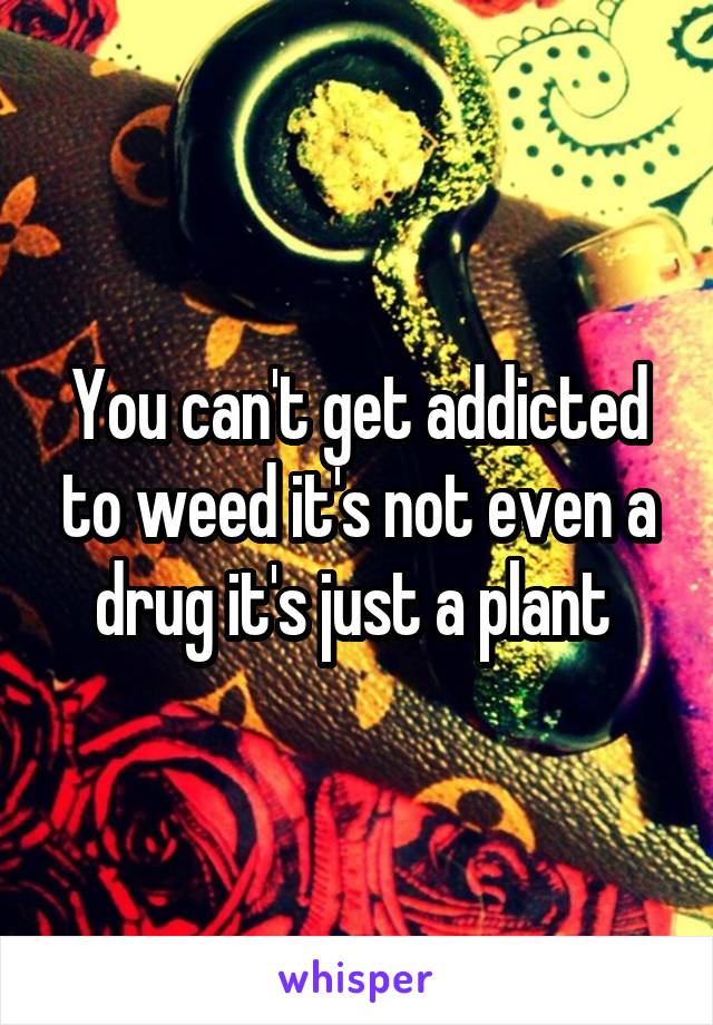 You can't get addicted to weed it's not even a drug it's just a plant 