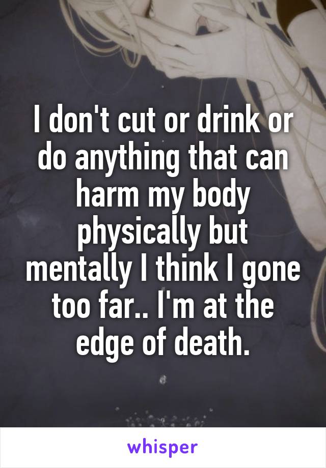 I don't cut or drink or do anything that can harm my body physically but mentally I think I gone too far.. I'm at the edge of death.