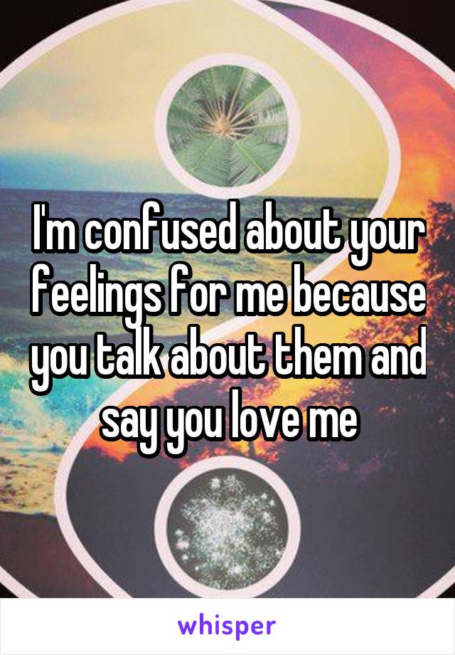 I'm confused about your feelings for me because you talk about them and say you love me
