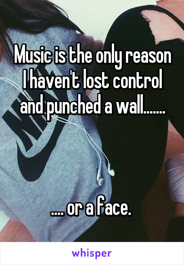 Music is the only reason I haven't lost control and punched a wall.......



.... or a face. 