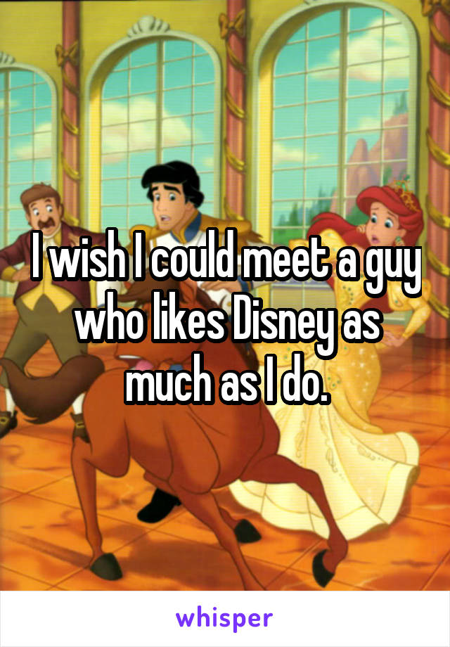 I wish I could meet a guy who likes Disney as much as I do.