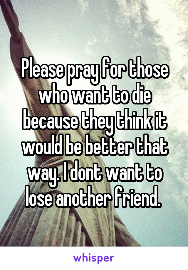 Please pray for those who want to die because they think it would be better that way. I dont want to lose another friend. 