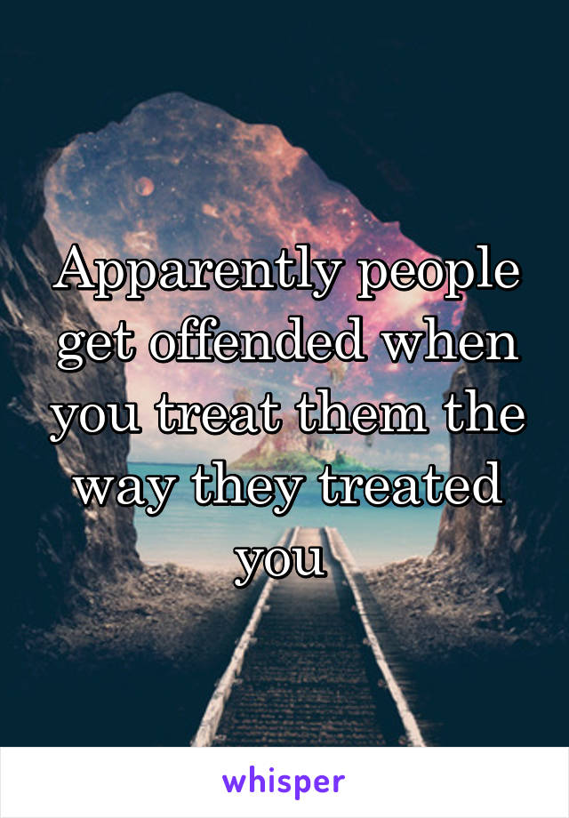 Apparently people get offended when you treat them the way they treated you 