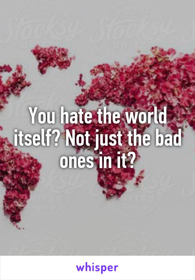 You hate the world itself? Not just the bad ones in it?