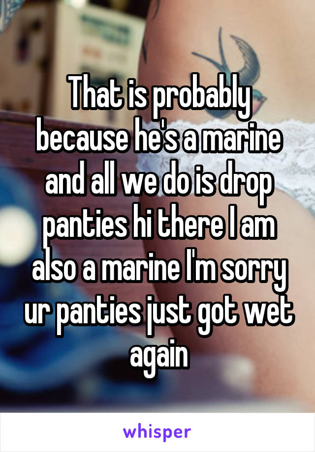 That is probably because he's a marine and all we do is drop panties hi there I am also a marine I'm sorry ur panties just got wet again