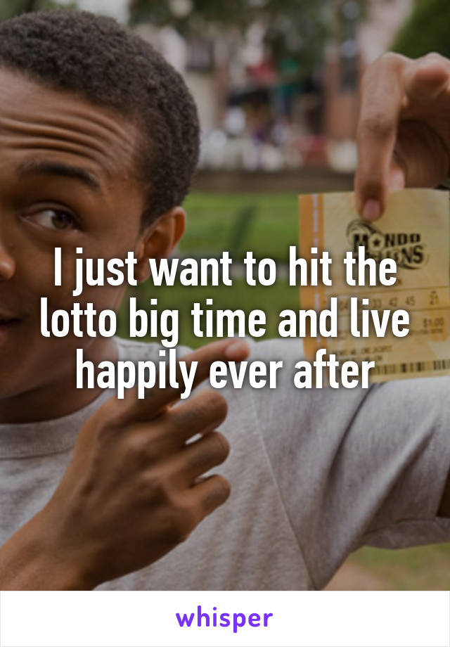 I just want to hit the lotto big time and live happily ever after