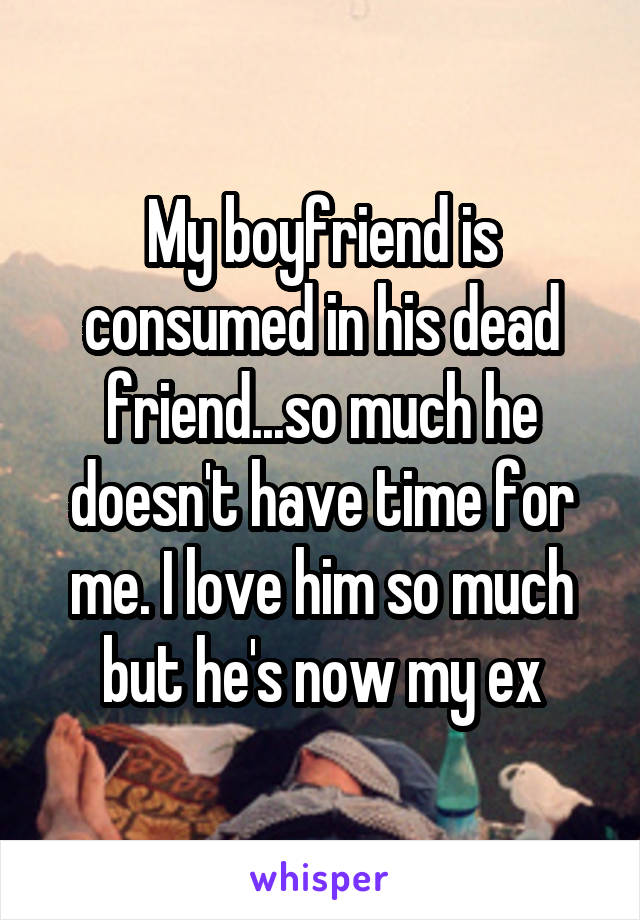 My boyfriend is consumed in his dead friend...so much he doesn't have time for me. I love him so much but he's now my ex