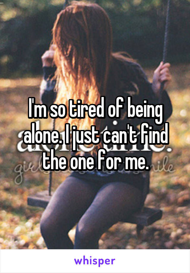 I'm so tired of being alone. I just can't find the one for me.