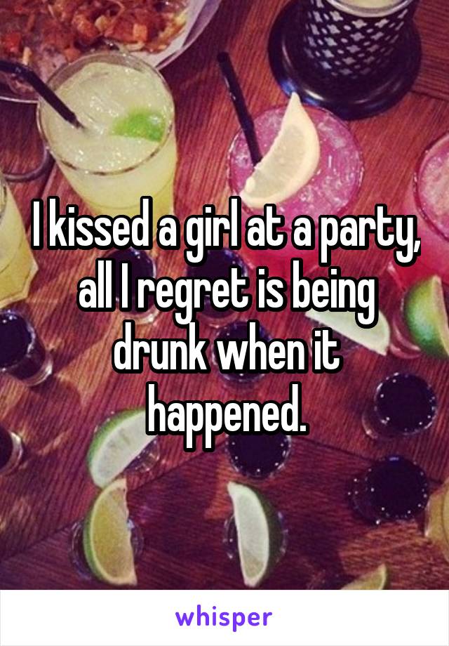 I kissed a girl at a party, all I regret is being drunk when it happened.