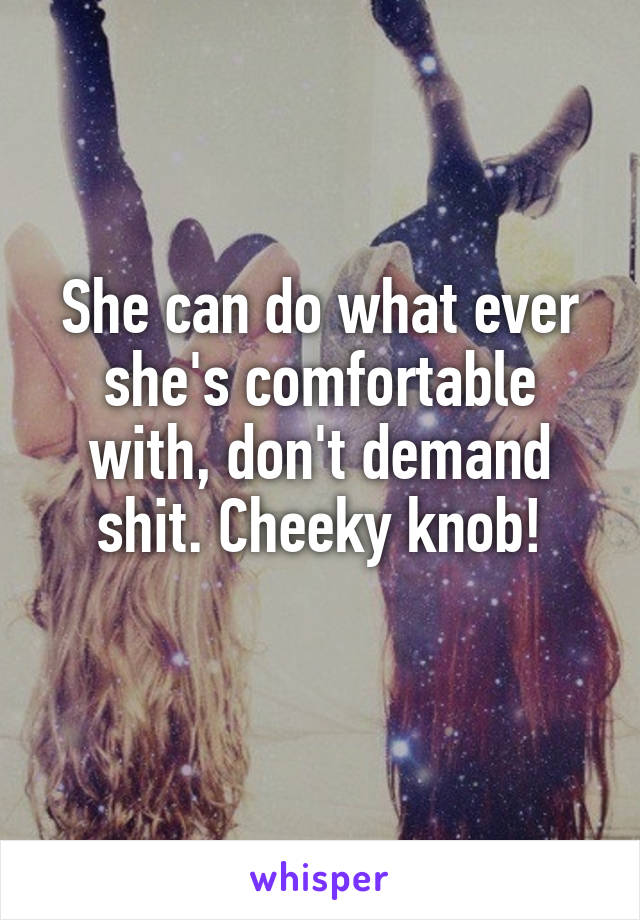 She can do what ever she's comfortable with, don't demand shit. Cheeky knob!
