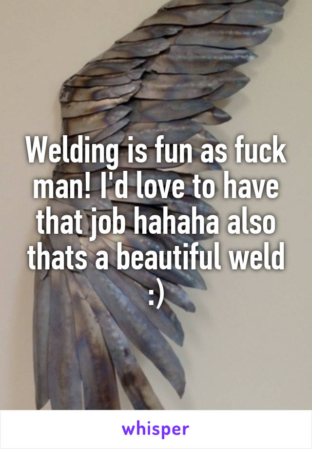 Welding is fun as fuck man! I'd love to have that job hahaha also thats a beautiful weld :)