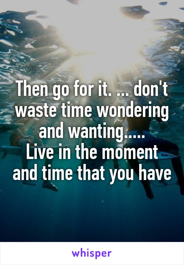 Then go for it. ... don't waste time wondering and wanting.....
Live in the moment and time that you have