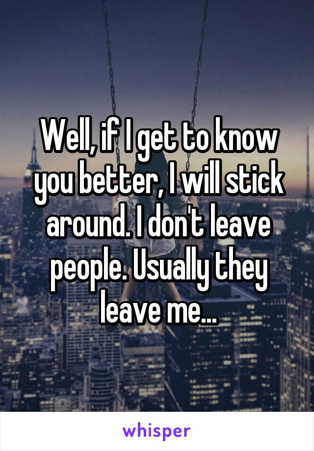Well, if I get to know you better, I will stick around. I don't leave people. Usually they leave me...