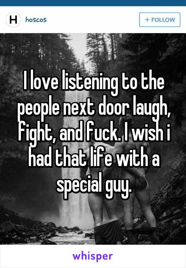 I love listening to the people next door laugh, fight, and fuck. I wish i had that life with a special guy.