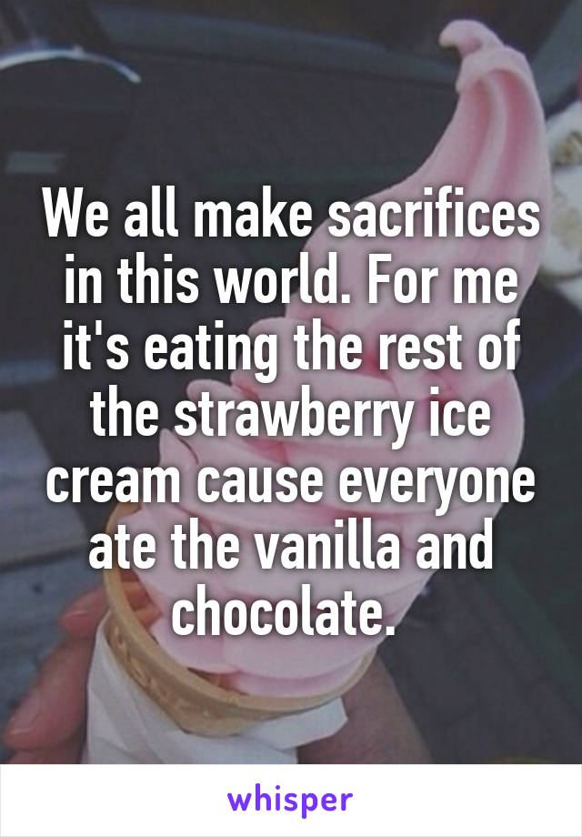 We all make sacrifices in this world. For me it's eating the rest of the strawberry ice cream cause everyone ate the vanilla and chocolate. 