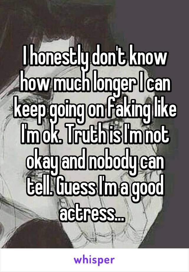 I honestly don't know how much longer I can keep going on faking like I'm ok. Truth is I'm not okay and nobody can tell. Guess I'm a good actress...  