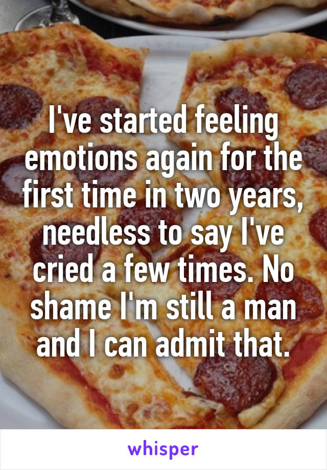I've started feeling emotions again for the first time in two years, needless to say I've cried a few times. No shame I'm still a man and I can admit that.