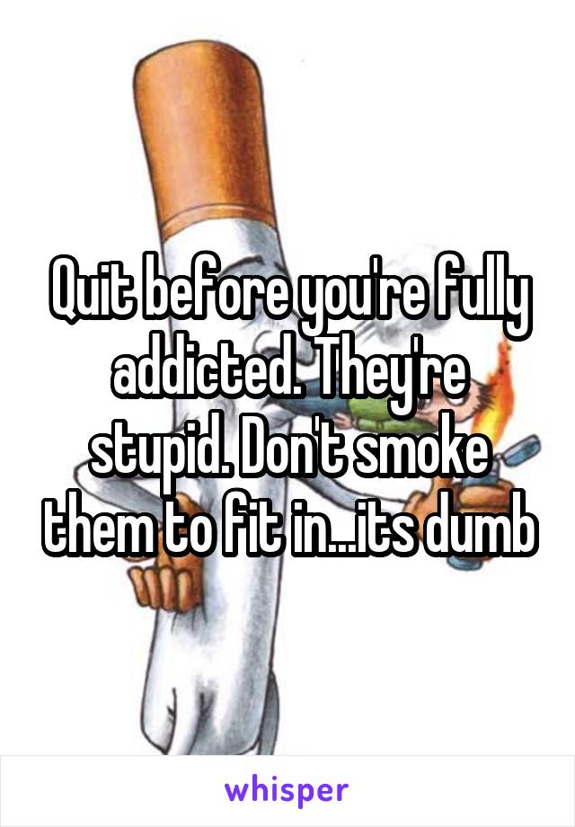 Quit before you're fully addicted. They're stupid. Don't smoke them to fit in...its dumb