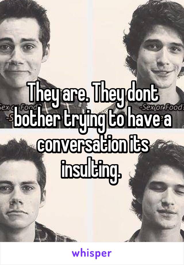 They are. They dont bother trying to have a conversation its insulting. 