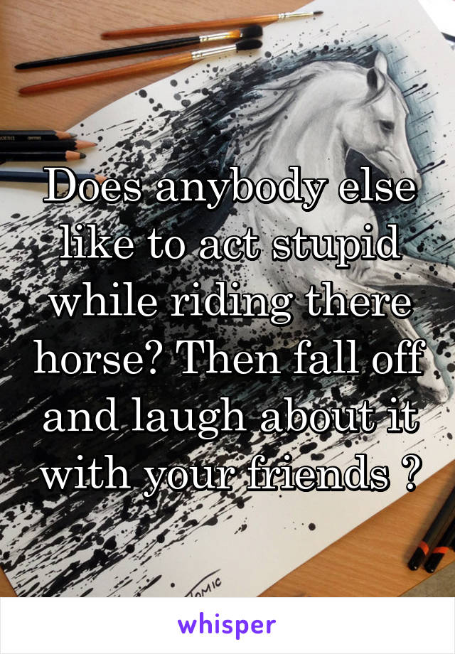 Does anybody else like to act stupid while riding there horse? Then fall off and laugh about it with your friends ?