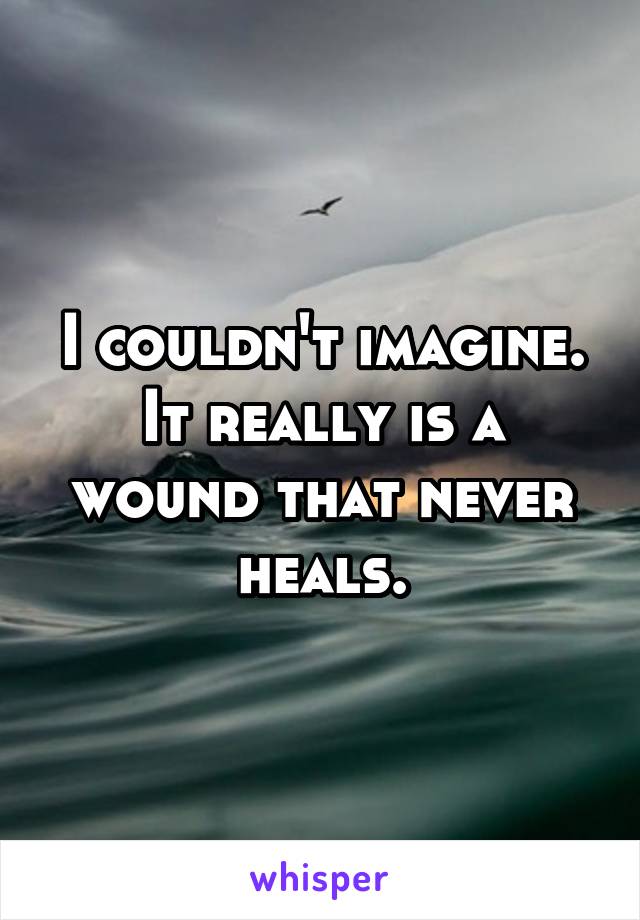 I couldn't imagine. It really is a wound that never heals.
