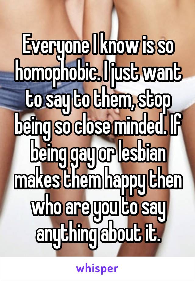 Everyone I know is so homophobic. I just want to say to them, stop being so close minded. If being gay or lesbian makes them happy then who are you to say anything about it.