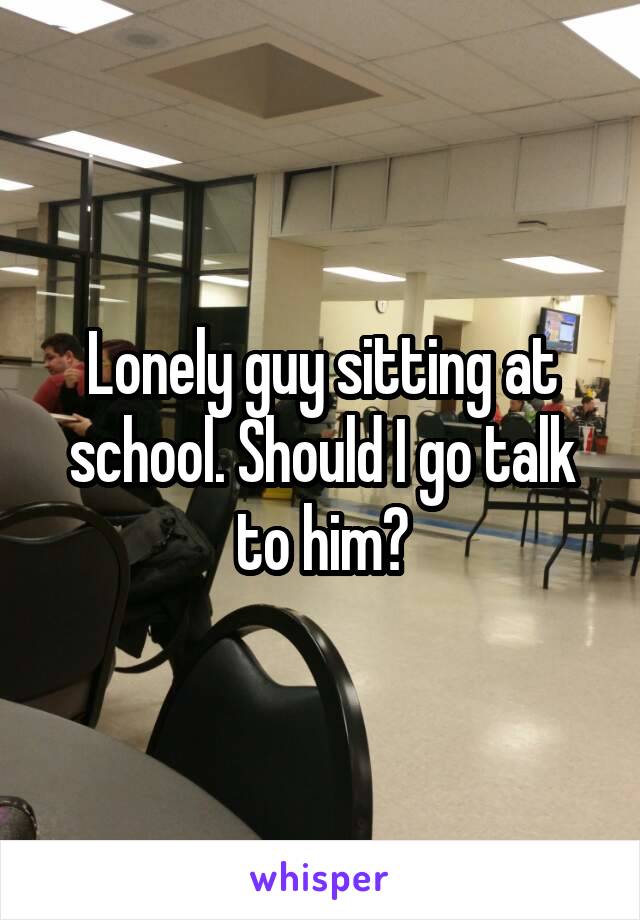 Lonely guy sitting at school. Should I go talk to him?