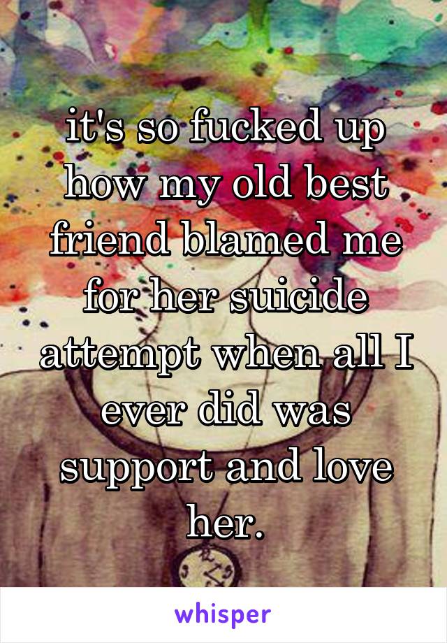 it's so fucked up how my old best friend blamed me for her suicide attempt when all I ever did was support and love her.