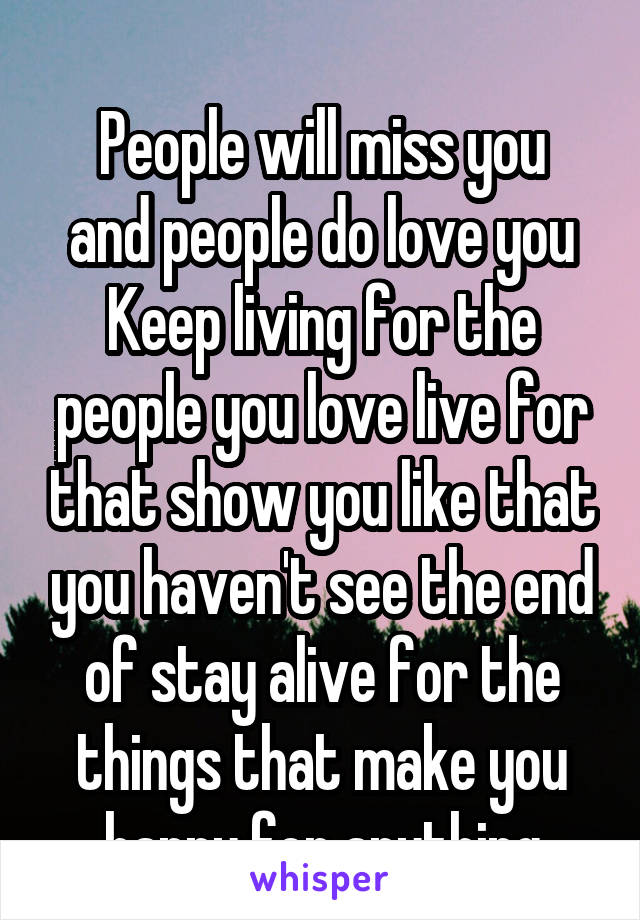 
People will miss you and people do love you
Keep living for the people you love live for that show you like that you haven't see the end of stay alive for the things that make you happy for anything