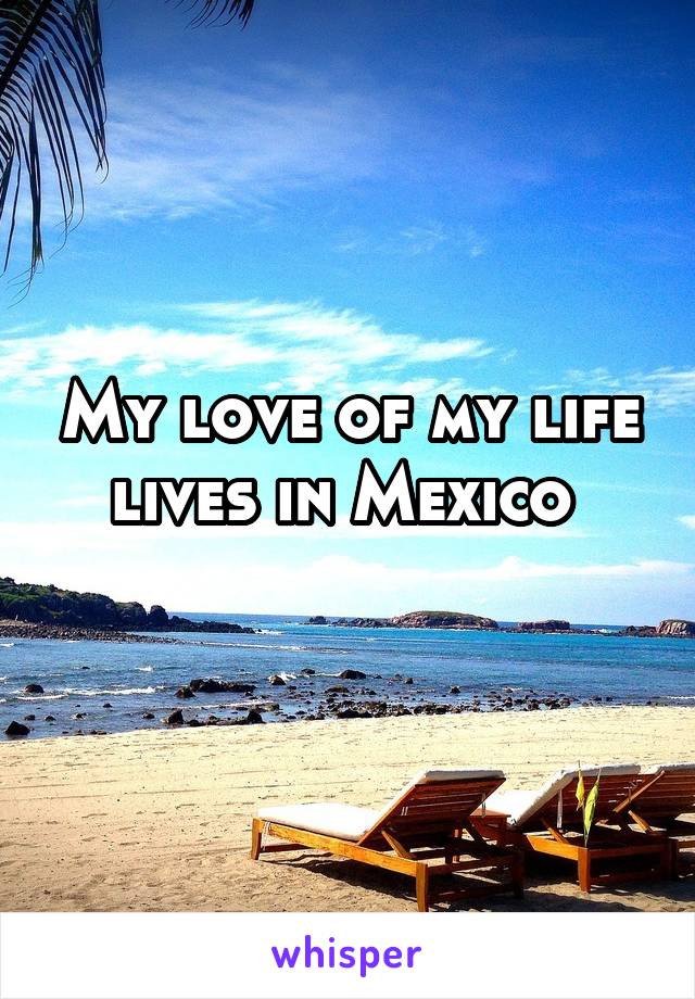 My love of my life lives in Mexico 
