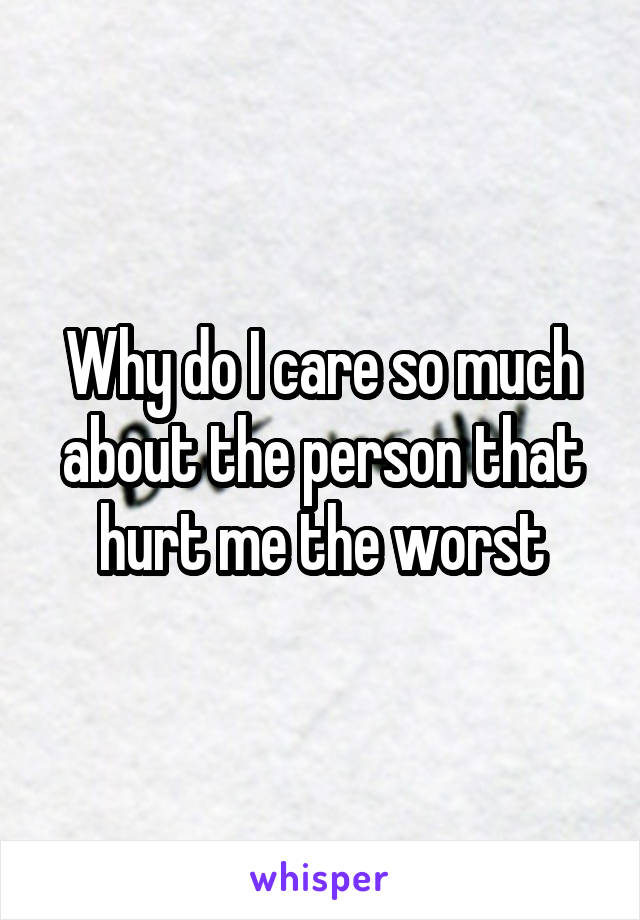 Why do I care so much about the person that hurt me the worst