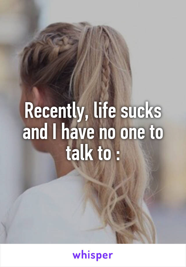 Recently, life sucks and I have no one to talk to \: