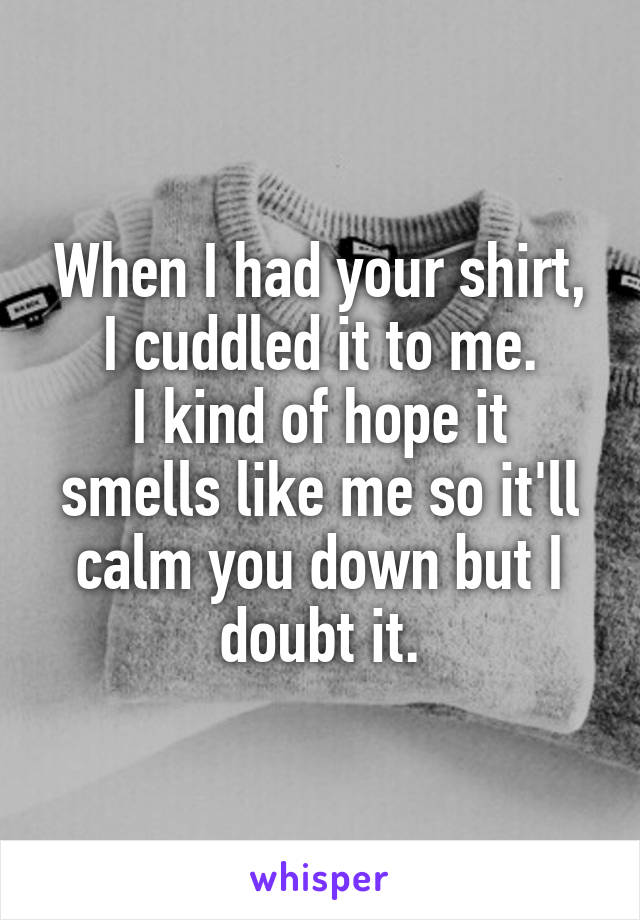 When I had your shirt, I cuddled it to me.
I kind of hope it smells like me so it'll calm you down but I doubt it.