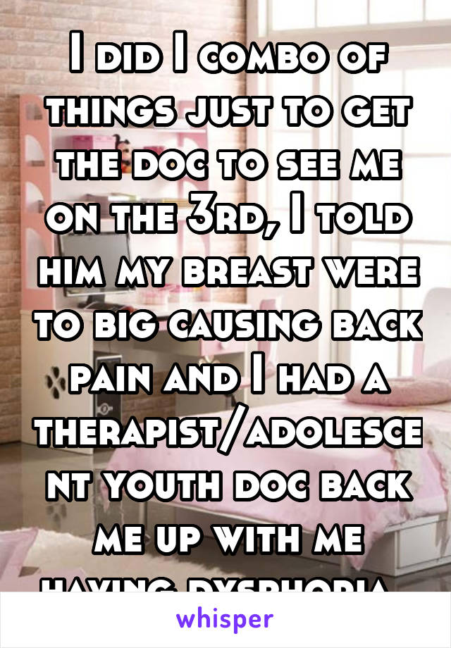 I did I combo of things just to get the doc to see me on the 3rd, I told him my breast were to big causing back pain and I had a therapist/adolescent youth doc back me up with me having dysphoria. 