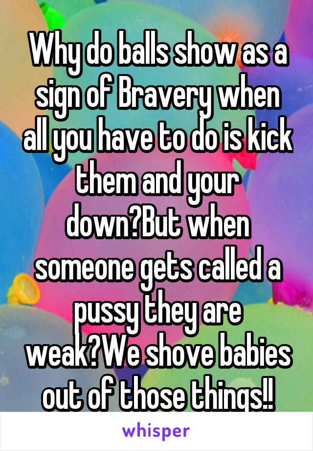 Why do balls show as a sign of Bravery when all you have to do is kick them and your down?But when someone gets called a pussy they are weak?We shove babies out of those things!!