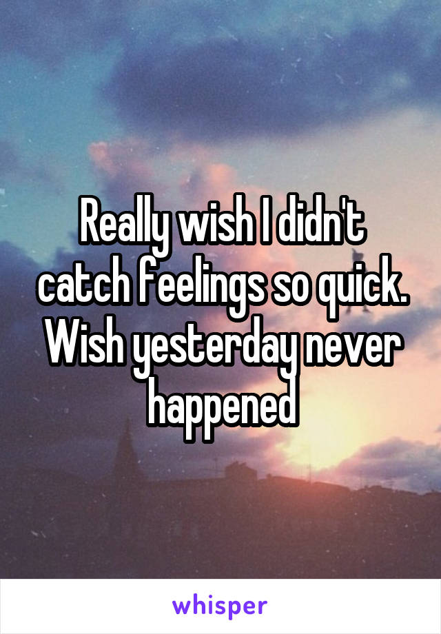 Really wish I didn't catch feelings so quick. Wish yesterday never happened
