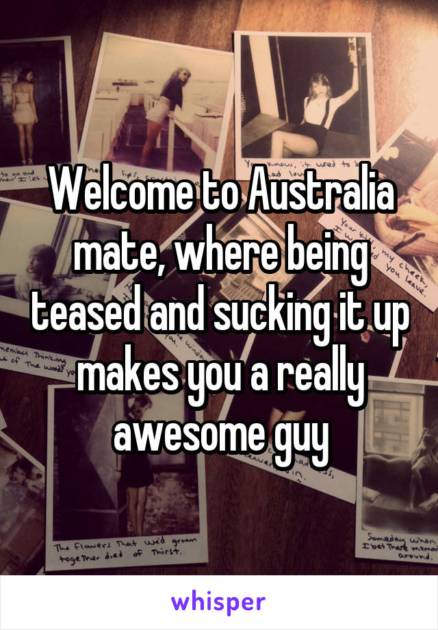 Welcome to Australia mate, where being teased and sucking it up makes you a really awesome guy