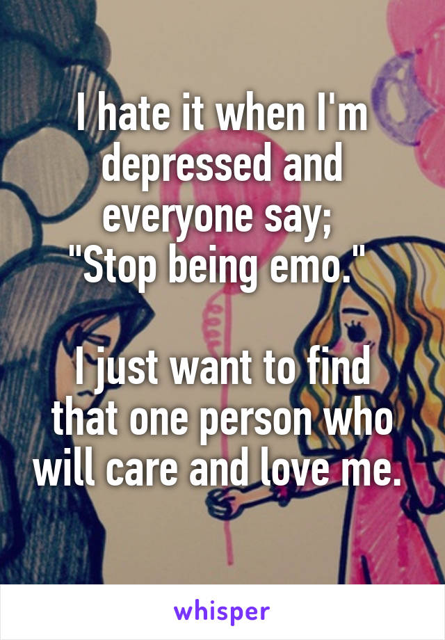 I hate it when I'm depressed and everyone say; 
"Stop being emo." 

I just want to find that one person who will care and love me. 
