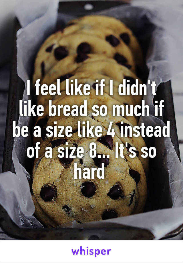 I feel like if I didn't like bread so much if be a size like 4 instead of a size 8... It's so hard 