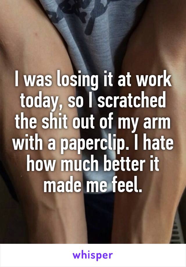 I was losing it at work today, so I scratched the shit out of my arm with a paperclip. I hate how much better it made me feel.