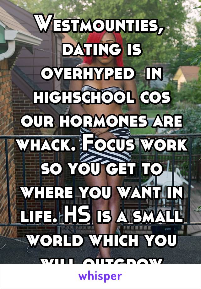 Westmounties,  dating is overhyped  in highschool cos our hormones are whack. Focus work so you get to where you want in life. HS is a small world which you will outgrow